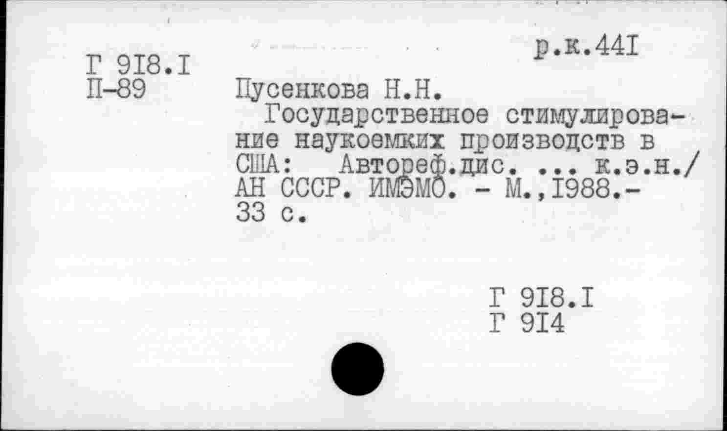 ﻿Г 918.1
р.к.441
П-89
Пусенкова Н.Н.
Государственное стимулирова ние наукоемких производств в США: Автореф.дис. ... к.э.н АН СССР. ИЮМО. - М.,1988.-33 с.
Г 918.1
Г 914